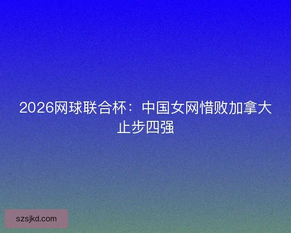 2026网球联合杯：中国女网惜败加拿大止步四强