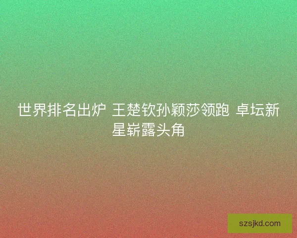 世界排名出炉 王楚钦孙颖莎领跑 卓坛新星崭露头角