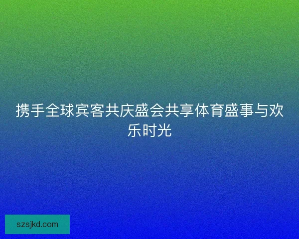 携手全球宾客共庆盛会共享体育盛事与欢乐时光 携手全球宾客共庆盛会共享体育盛事与欢乐时光