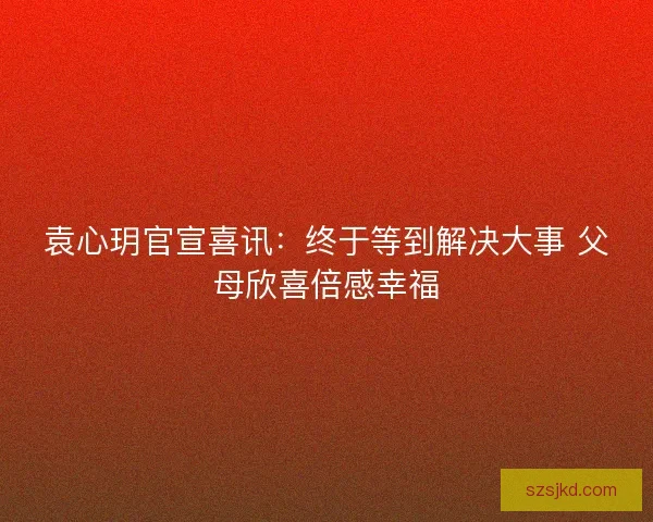 袁心玥官宣喜讯：终于等到解决大事 父母欣喜倍感幸福