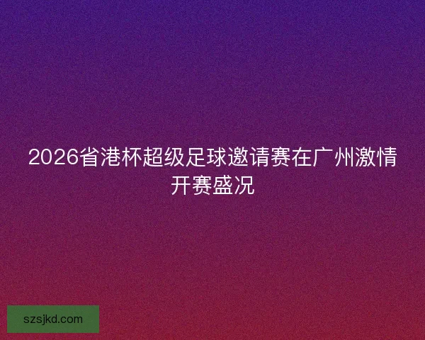 2026省港杯超级足球邀请赛在广州激情开赛盛况 2026省港杯超级足球邀请赛在广州激情开赛盛况