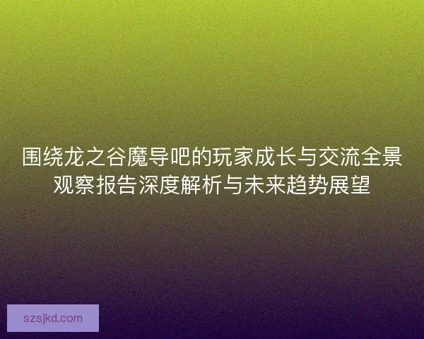 围绕龙之谷魔导吧的玩家成长与交流全景观察报告深度解析与未来趋势展望