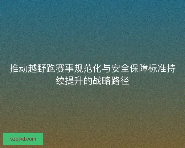 推动越野跑赛事规范化与安全保障标准持续提升的战略路径
