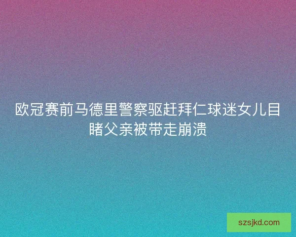 欧冠赛前马德里警察驱赶拜仁球迷女儿目睹父亲被带走崩溃