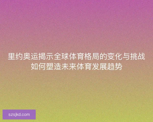 里约奥运揭示全球体育格局的变化与挑战如何塑造未来体育发展趋势