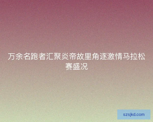 万余名跑者汇聚炎帝故里角逐激情马拉松赛盛况