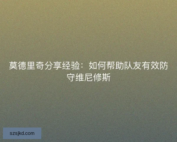 莫德里奇分享经验:如何帮助队友有效防守维尼修斯 莫德里奇分享经验:如何帮助队友有效防守维尼修斯