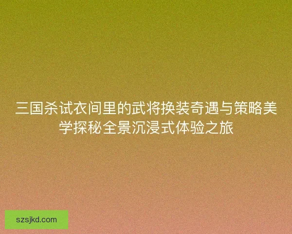 三国杀试衣间里的武将换装奇遇与策略美学探秘全景沉浸式体验之旅