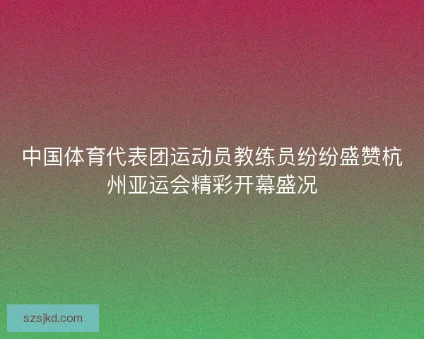 中国体育代表团运动员教练员纷纷盛赞杭州亚运会精彩开幕盛况 中国体育代表团运动员教练员纷纷盛赞杭州亚运会精彩开幕盛况