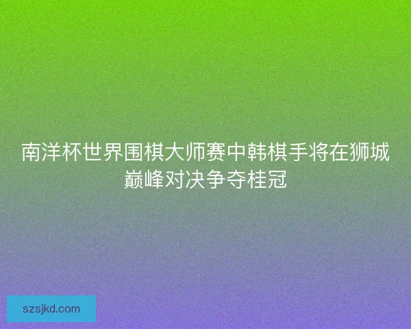 南洋杯世界围棋大师赛中韩棋手将在狮城巅峰对决争夺桂冠 南洋杯世界围棋大师赛中韩棋手将在狮城巅峰对决争夺桂冠