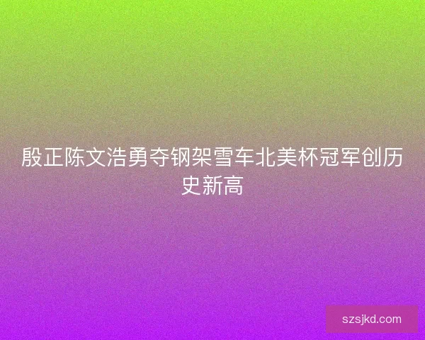 殷正陈文浩勇夺钢架雪车北美杯冠军创历史新高