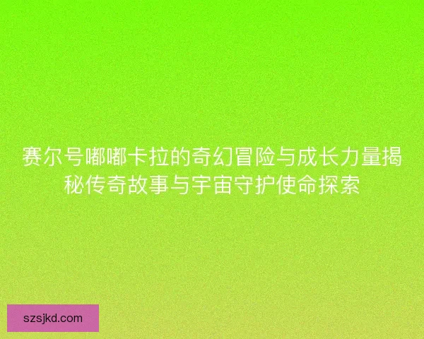 赛尔号嘟嘟卡拉的奇幻冒险与成长力量揭秘传奇故事与宇宙守护使命探索 赛尔号嘟嘟卡拉的奇幻冒险与成长力量揭秘传奇故事与宇宙守护使命探索