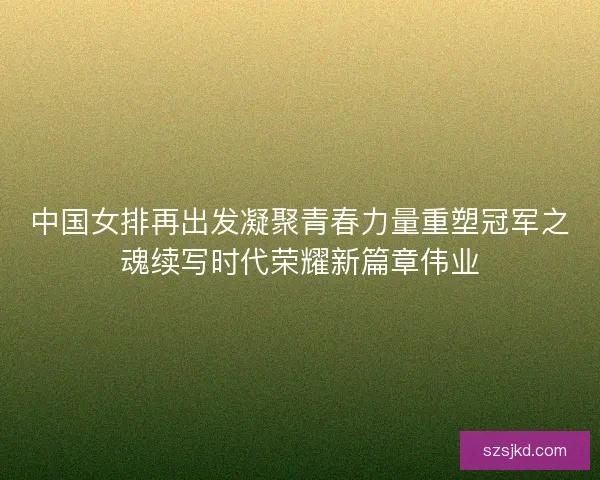 中国女排再出发凝聚青春力量重塑冠军之魂续写时代荣耀新篇章伟业
