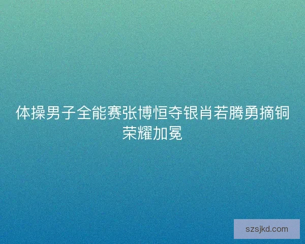 体操男子全能赛张博恒夺银肖若腾勇摘铜荣耀加冕 体操男子全能赛张博恒夺银肖若腾勇摘铜荣耀加冕