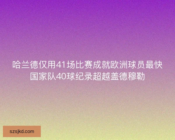 哈兰德仅用41场比赛成就欧洲球员最快国家队40球纪录超越盖德穆勒 哈兰德仅用41场比赛成就欧洲球员最快国家队40球纪录超越盖德穆勒