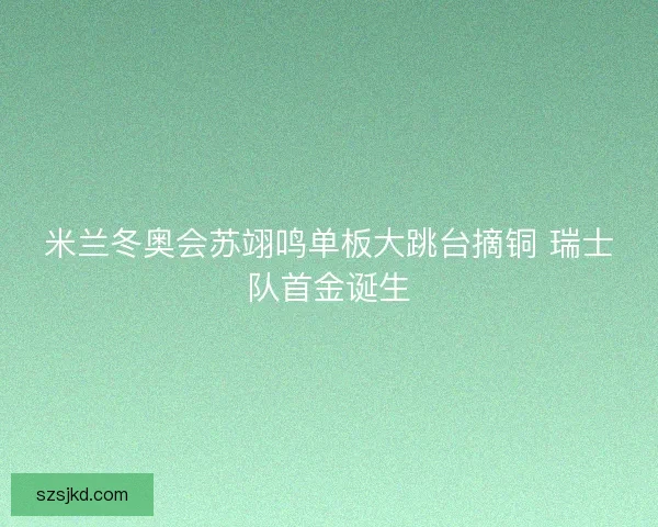 米兰冬奥会苏翊鸣单板大跳台摘铜 瑞士队首金诞生