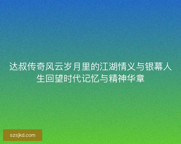 达叔传奇风云岁月里的江湖情义与银幕人生回望时代记忆与精神华章