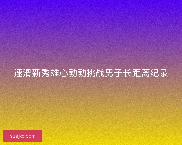 速滑新秀雄心勃勃挑战男子长距离纪录