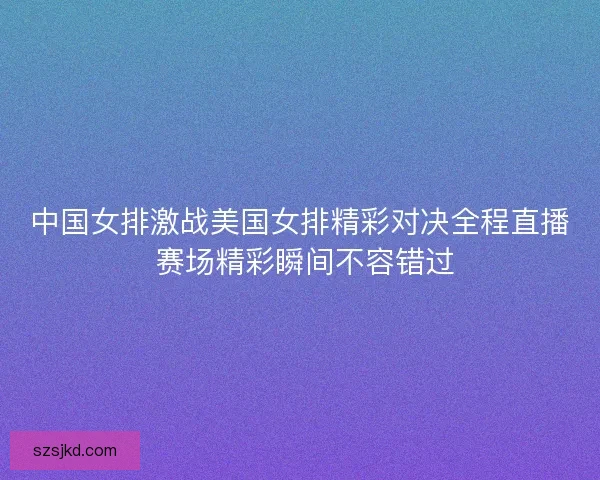 中国女排激战美国女排精彩对决全程直播 赛场精彩瞬间不容错过