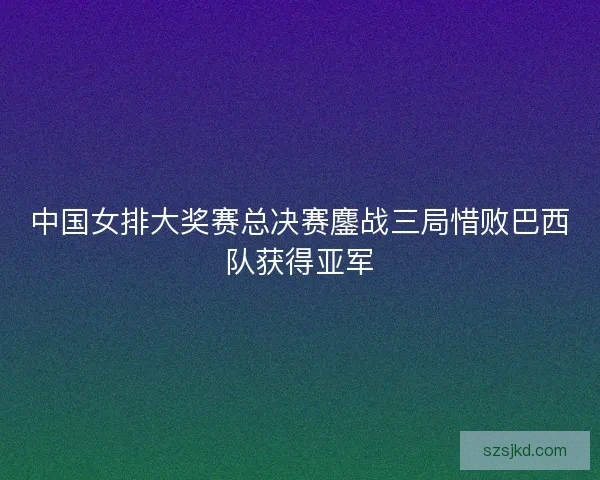 中国女排大奖赛总决赛鏖战三局惜败巴西队获得亚军 中国女排大奖赛总决赛鏖战三局惜败巴西队获得亚军