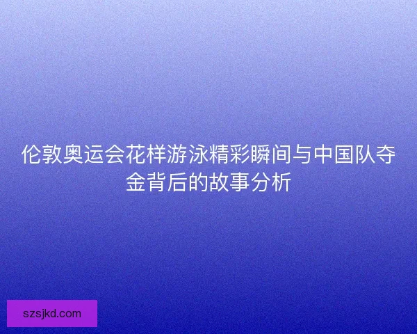 伦敦奥运会花样游泳精彩瞬间与中国队夺金背后的故事分析
