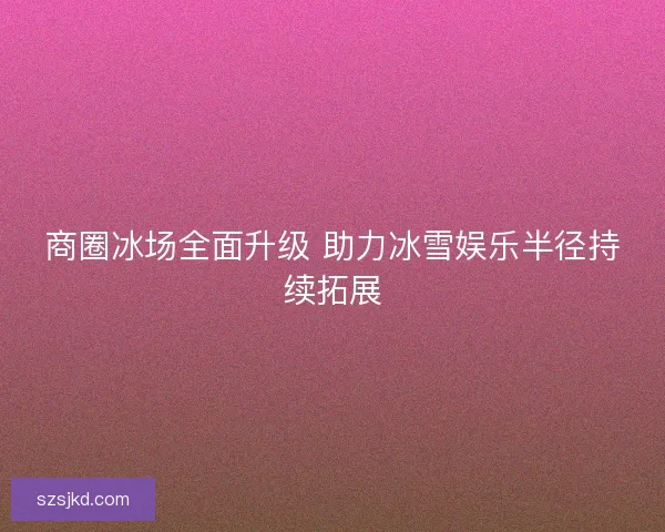 商圈冰场全面升级 助力冰雪娱乐半径持续拓展