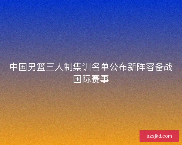 中国男篮三人制集训名单公布新阵容备战国际赛事 中国男篮三人制集训名单公布新阵容备战国际赛事